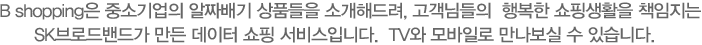 B shopping은 중소기업의 알짜배기 상품들을 소개해드려, 고객님들의  행복한 쇼핑생활을 책임지는 SK스토아가 만든 데이터 쇼핑 서비스입니다. TV와 모바일로 만나보실 수 있습니다.